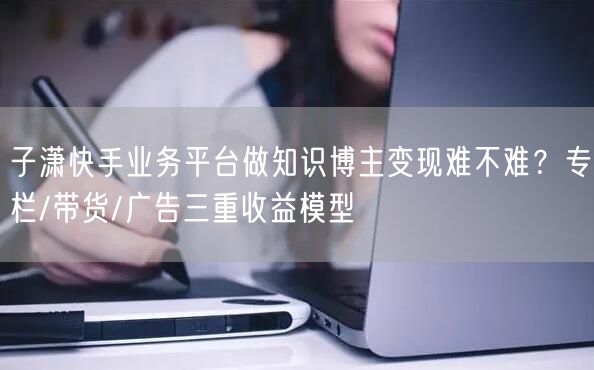 子潇快手业务平台做知识博主变现难不难？专栏/带货/广告三重收益模型
