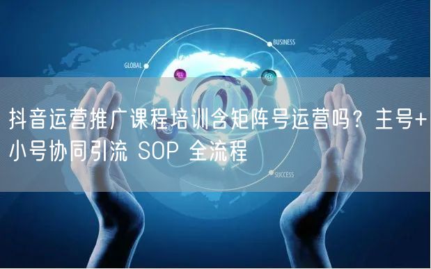 抖音运营推广课程培训含矩阵号运营吗？主号+小号协同引流 SOP 全流程