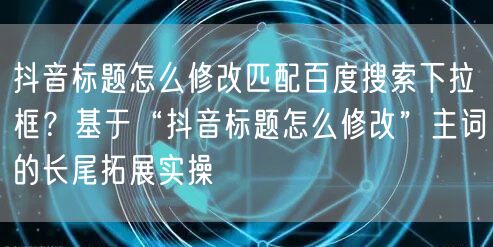抖音标题怎么修改匹配百度搜索下拉框？基于“抖音标题怎么修改”主词的长尾拓展实操