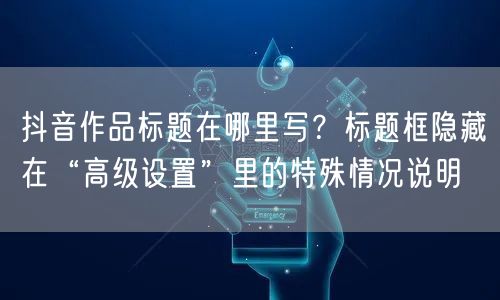 抖音作品标题在哪里写？标题框隐藏在“高级设置”里的特殊情况说明