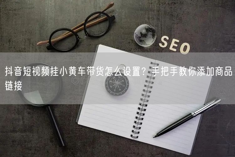 抖音短视频挂小黄车带货怎么设置？手把手教你添加商品链接