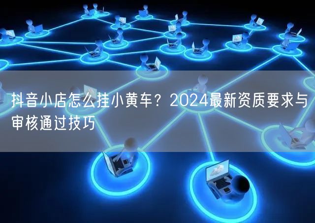 抖音小店怎么挂小黄车？2024最新资质要求与审核通过技巧