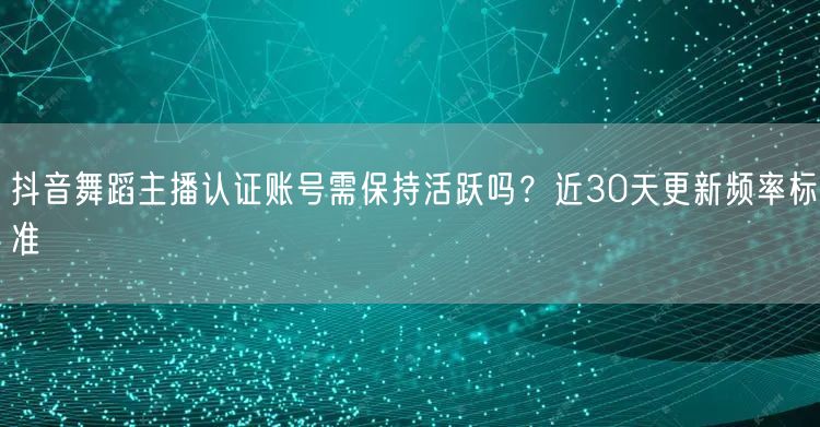抖音舞蹈主播认证账号需保持活跃吗？近30天更新频率标准