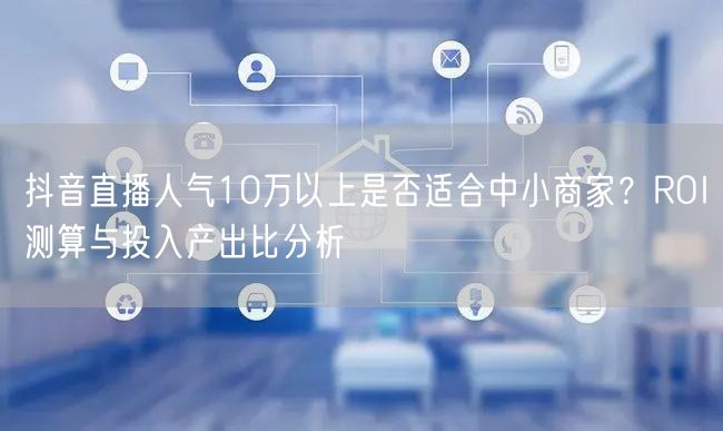 抖音直播人气10万以上是否适合中小商家？ROI测算与投入产出比分析