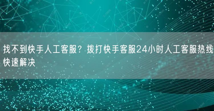 找不到快手人工客服？拨打快手客服24小时人工客服热线快速解决