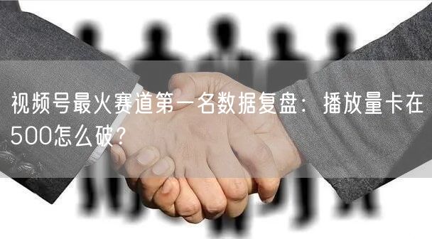 视频号最火赛道第一名数据复盘：播放量卡在500怎么破？