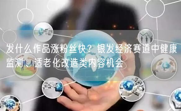 发什么作品涨粉丝快？银发经济赛道中健康监测、适老化改造类内容机会