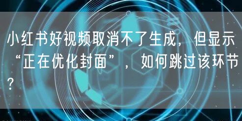 小红书好视频取消不了生成，但显示“正在优化封面”，如何跳过该环节？