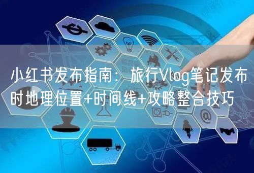 小红书发布指南：旅行Vlog笔记发布时地理位置+时间线+攻略整合技巧