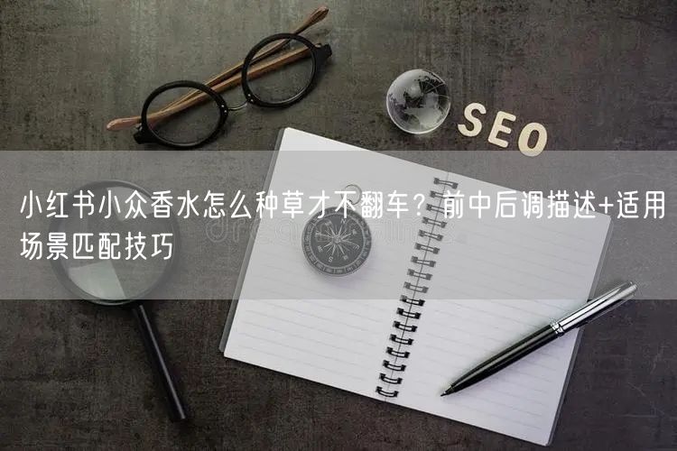 小红书小众香水怎么种草才不翻车？前中后调描述+适用场景匹配技巧