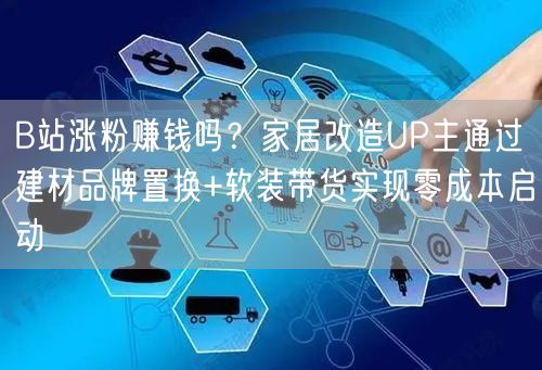 B站涨粉赚钱吗？家居改造UP主通过建材品牌置换+软装带货实现零成本启动