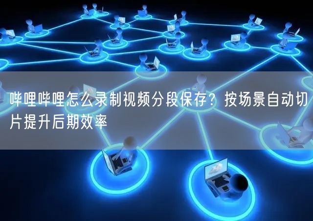 哔哩哔哩怎么录制视频分段保存？按场景自动切片提升后期效率