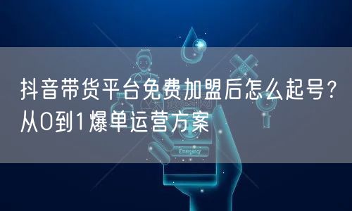 抖音带货平台免费加盟后怎么起号？从0到1爆单运营方案
