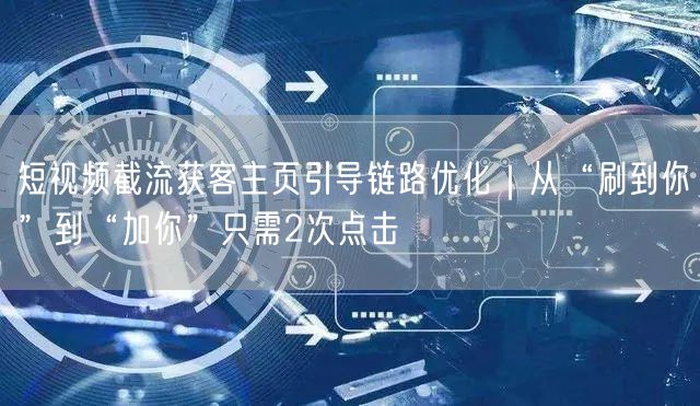 短视频截流获客主页引导链路优化｜从“刷到你”到“加你”只需2次点击