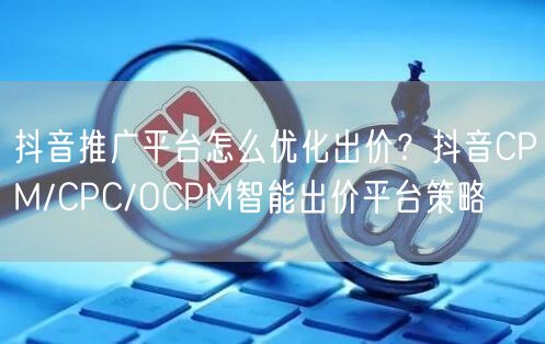 抖音推广平台怎么优化出价？抖音CPM/CPC/OCPM智能出价平台策略