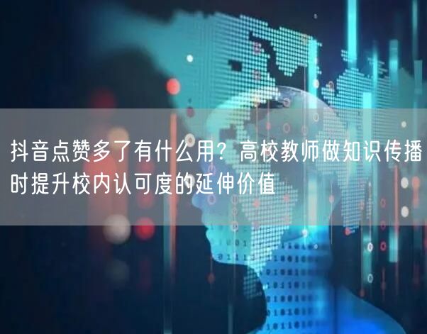 抖音点赞多了有什么用？高校教师做知识传播时提升校内认可度的延伸价值