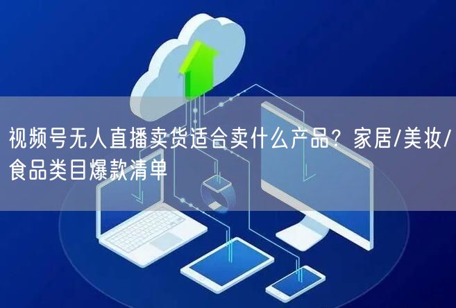 视频号无人直播卖货适合卖什么产品？家居/美妆/食品类目爆款清单