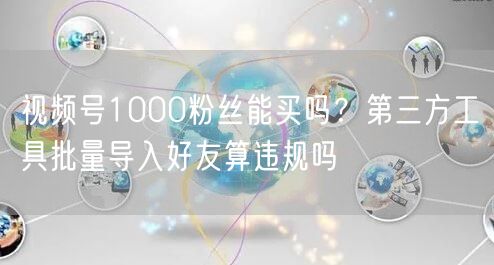 视频号1000粉丝能买吗？第三方工具批量导入好友算违规吗