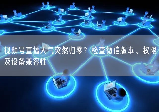 视频号直播人气突然归零？检查微信版本、权限及设备兼容性