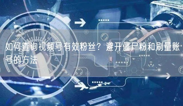 如何查询视频号有效粉丝？避开僵尸粉和刷量账号的方法
