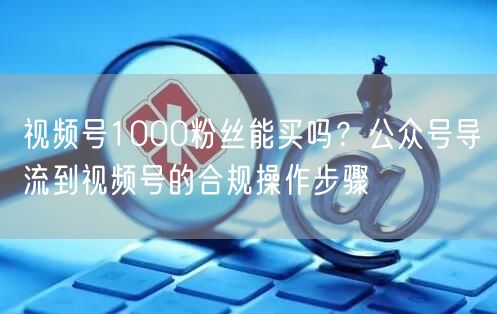 视频号1000粉丝能买吗？公众号导流到视频号的合规操作步骤