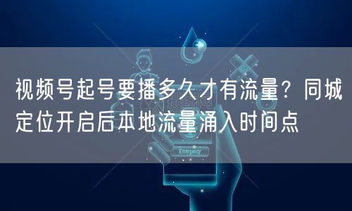视频号起号要播多久才有流量？同城定位开启后本地流量涌入时间点