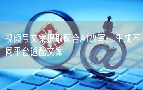 视频号文案提取配合AI改写，生成不同平台适配文案