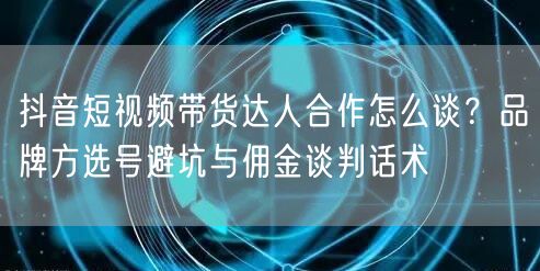 抖音短视频带货达人合作怎么谈？品牌方选号避坑与佣金谈判话术