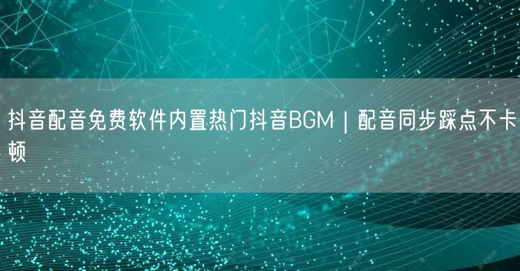 抖音配音免费软件内置热门抖音BGM｜配音同步踩点不卡顿
