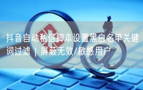 抖音自动私信脚本设置黑白名单关键词过滤｜屏蔽无效/敏感用户