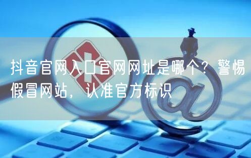 抖音官网入口官网网址是哪个？警惕假冒网站，认准官方标识