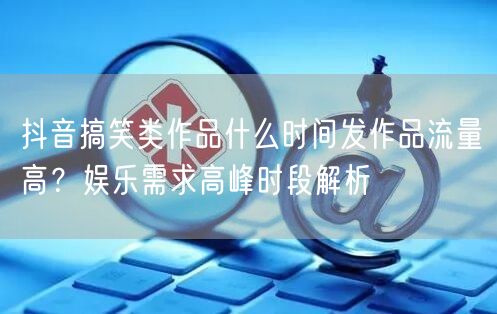 抖音搞笑类作品什么时间发作品流量高？娱乐需求高峰时段解析