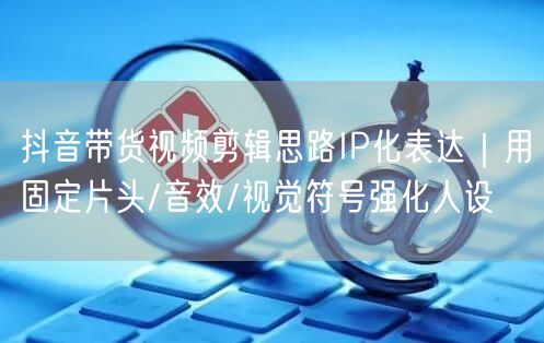 抖音带货视频剪辑思路IP化表达｜用固定片头/音效/视觉符号强化人设