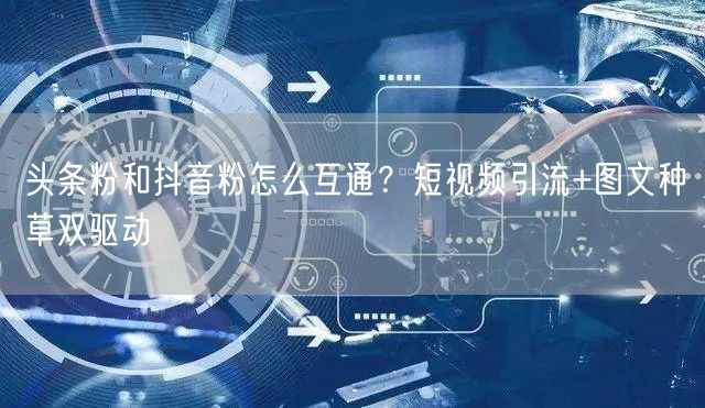 头条粉和抖音粉怎么互通？短视频引流+图文种草双驱动