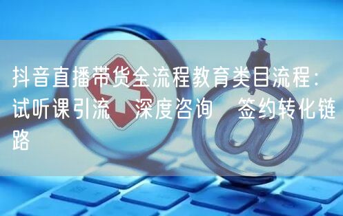 抖音直播带货全流程教育类目流程：试听课引流→深度咨询→签约转化链路