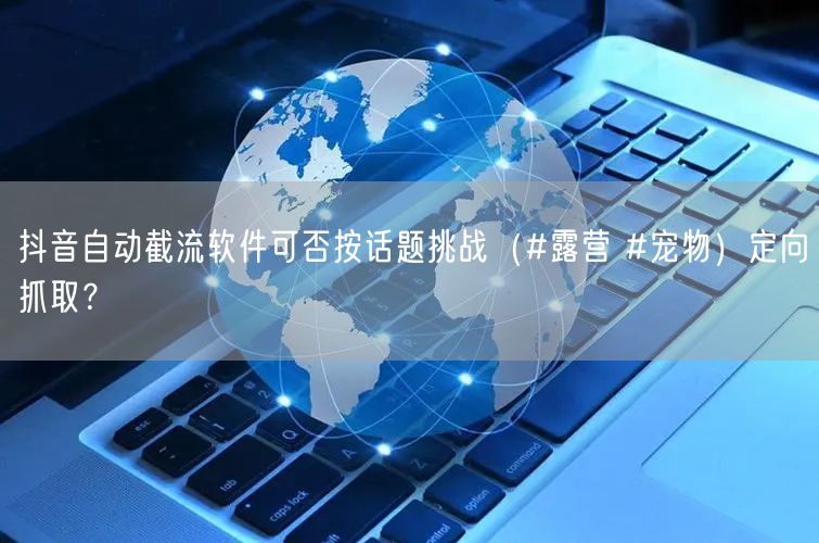 抖音自动截流软件可否按话题挑战（#露营 #宠物）定向抓取？
