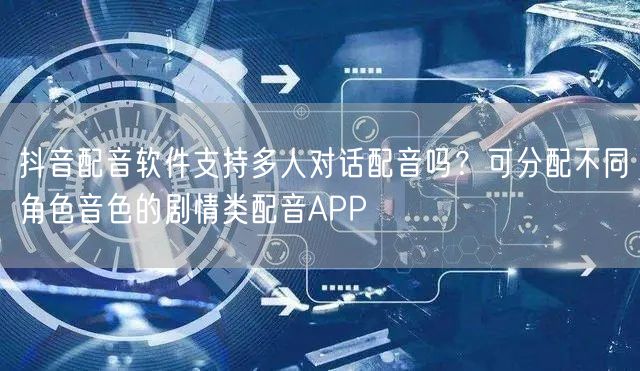 抖音配音软件支持多人对话配音吗？可分配不同角色音色的剧情类配音APP