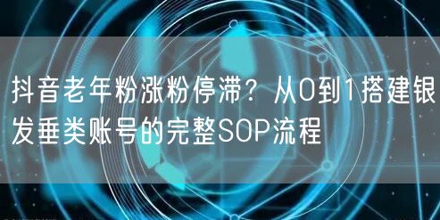 抖音老年粉涨粉停滞？从0到1搭建银发垂类账号的完整SOP流程