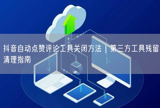 抖音自动点赞评论工具关闭方法｜第三方工具残留清理指南