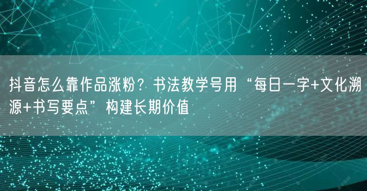 抖音怎么靠作品涨粉？书法教学号用“每日一字+文化溯源+书写要点”构建长期价值