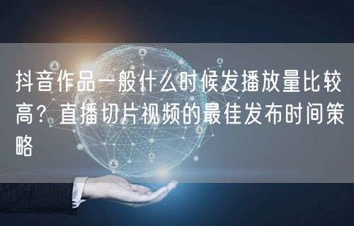 抖音作品一般什么时候发播放量比较高？直播切片视频的最佳发布时间策略