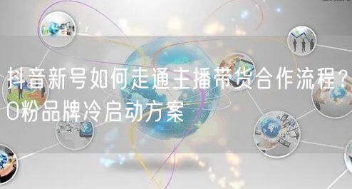 抖音新号如何走通主播带货合作流程？0粉品牌冷启动方案