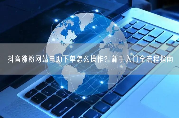 抖音涨粉网站自助下单怎么操作？新手入门全流程指南